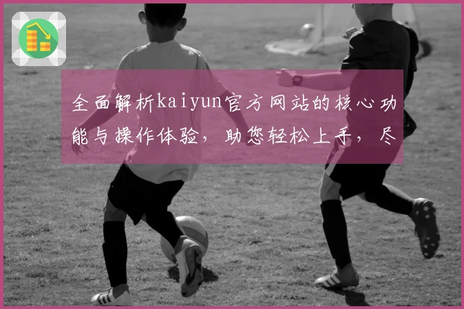 全面解析kaiyun官方网站的核心功能与操作体验，助您轻松上手，尽享便捷服务